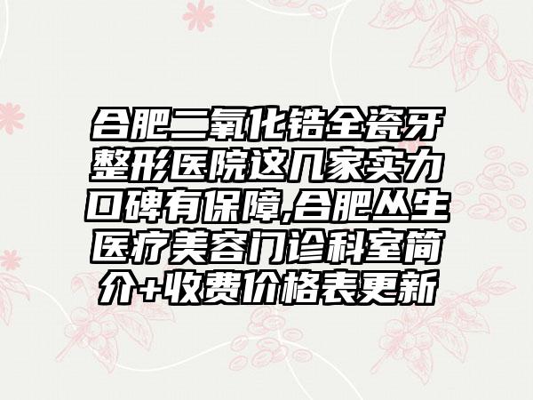 合肥二氧化锆全瓷牙整形医院这几家实力口碑有保护,合肥丛生医疗美容门诊科室简介+收费价格表更新