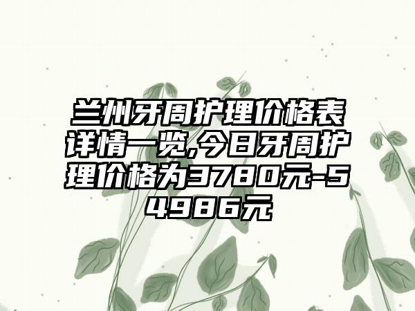 兰州牙周护理价格表详情一览,今日牙周护理价格为3780元-54986元