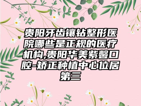 贵阳牙齿镶钻整形医院哪些是正规的医疗机构,贵阳华美紫馨口腔-矫正种植中心位居第三