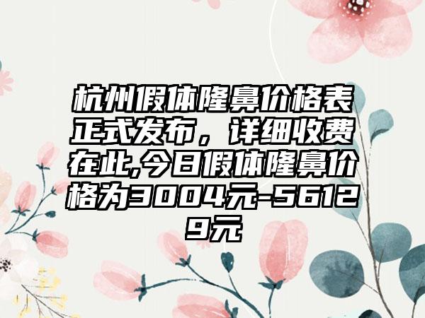 杭州假体隆鼻价格表正式发布，详细收费在此,今日假体隆鼻价格为3004元-56129元