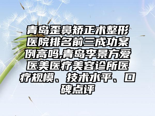 青岛歪鼻矫正术整形医院排名前三成功实例高吗,青岛李景方爱医美医疗美容诊所医疗规模、技术水平、口碑点评