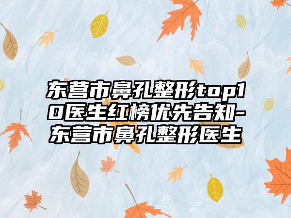 东营市鼻孔整形top10医生红榜优先告知-东营市鼻孔整形医生