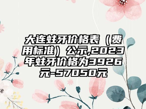 大连蛀牙价格表（费用标准）公示,2023年蛀牙价格为3926元-57050元