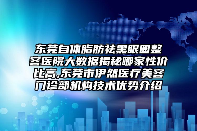 东莞自体脂肪祛黑眼圈整容医院大数据揭秘哪家性价比高,东莞市伊然医疗美容门诊部机构技术优势介绍