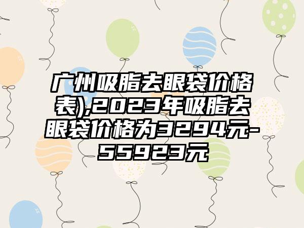 广州吸脂去眼袋价格表),2023年吸脂去眼袋价格为3294元-55923元