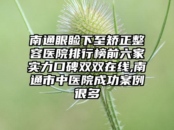 南通眼睑下至矫正整容医院排行榜前六家实力口碑双双在线,南通市中医院成功实例很多