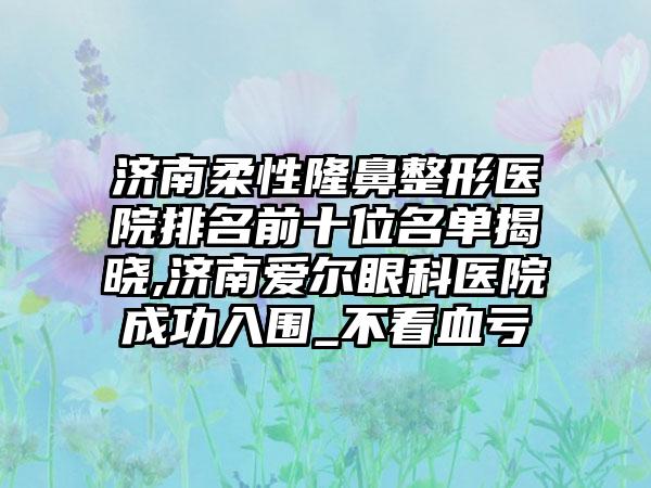 济南柔性隆鼻整形医院排名前十位名单揭晓,济南爱尔眼科医院成功入围_不看血亏