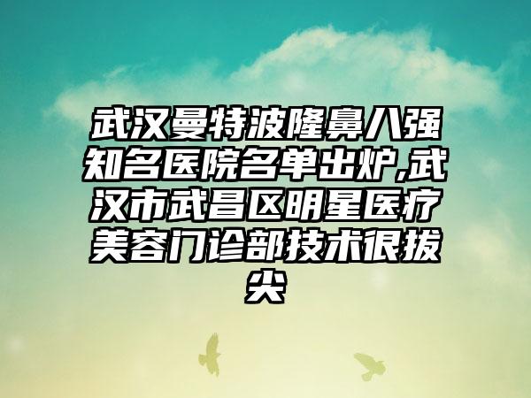 武汉曼特波隆鼻八强有名医院名单出炉,武汉市武昌区明星医疗美容门诊部技术很拔尖