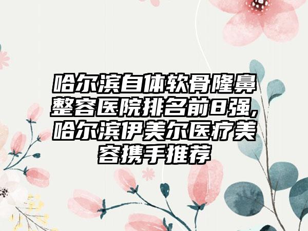 哈尔滨自体软骨隆鼻整容医院排名前8强,哈尔滨伊美尔医疗美容携手推荐