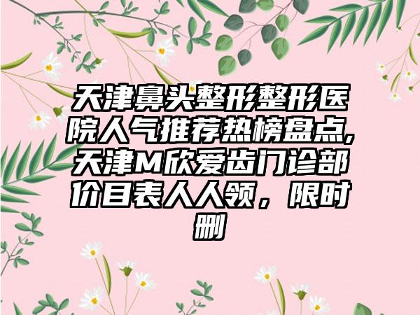 天津鼻头整形整形医院人气推荐热榜盘点,天津M欣爱齿门诊部价目表人人领，限时删