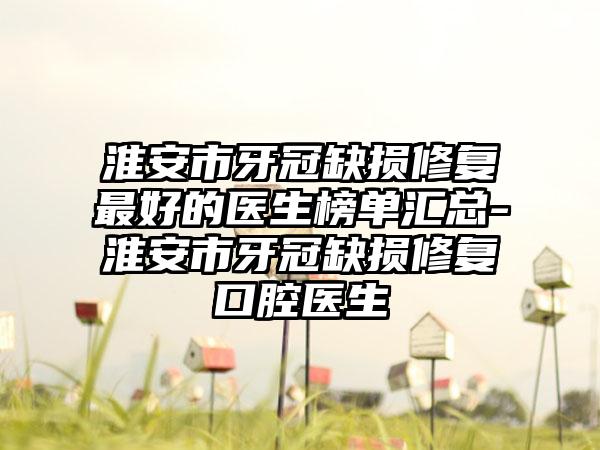 淮安市牙冠缺损修复较好的医生榜单汇总-淮安市牙冠缺损修复口腔医生