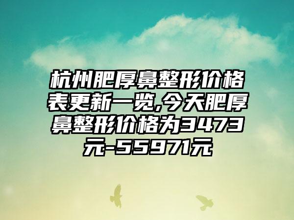 杭州肥厚鼻整形价格表更新一览,今天肥厚鼻整形价格为3473元-55971元