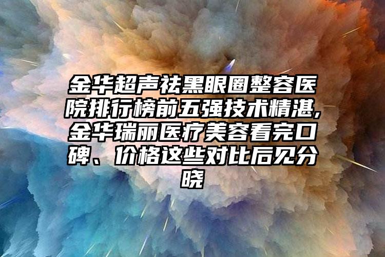 金华超声祛黑眼圈整容医院排行榜前五强技术不错,金华瑞丽医疗美容看完口碑、价格这些对比后见分晓