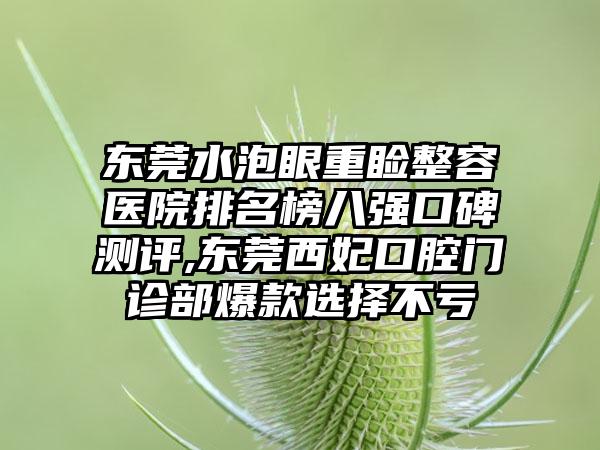 东莞水泡眼重睑整容医院排名榜八强口碑测评,东莞西妃口腔门诊部爆款选择不亏