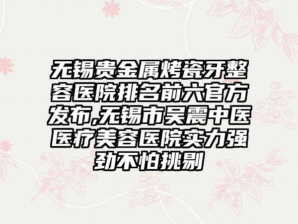 无锡贵金属烤瓷牙整容医院排名前六官方发布,无锡市吴震中医医疗美容医院实力强劲不怕挑剔