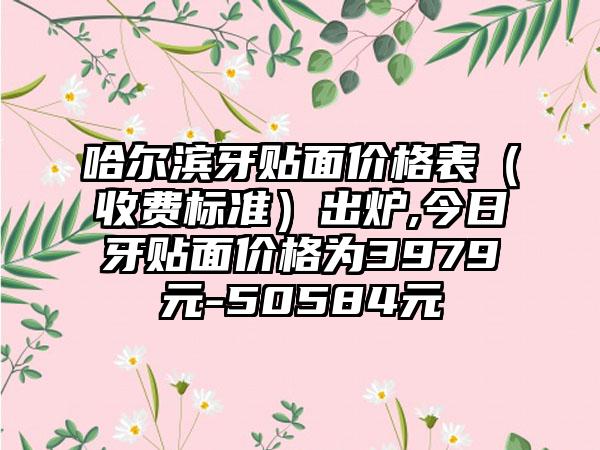 哈尔滨牙贴面价格表（收费标准）出炉,今日牙贴面价格为3979元-50584元