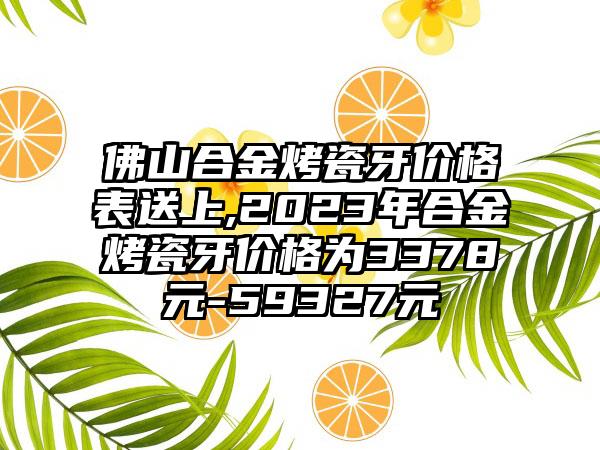 佛山合金烤瓷牙价格表送上,2023年合金烤瓷牙价格为3378元-59327元