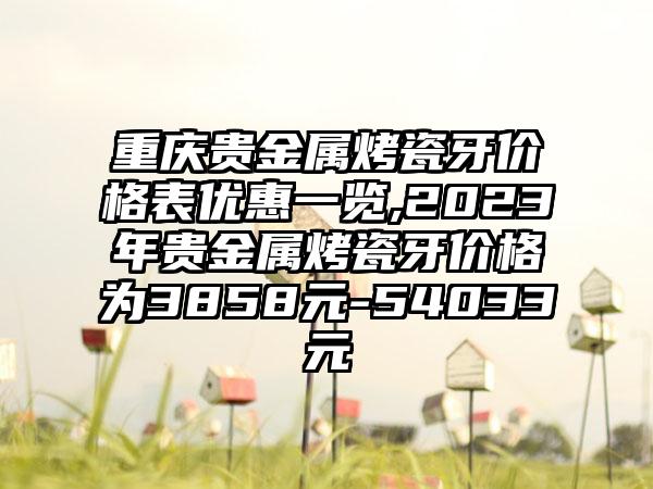 重庆贵金属烤瓷牙价格表优惠一览,2023年贵金属烤瓷牙价格为3858元-54033元