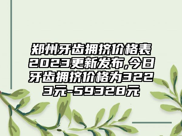 郑州牙齿拥挤价格表2023更新发布,今日牙齿拥挤价格为3223元-59328元