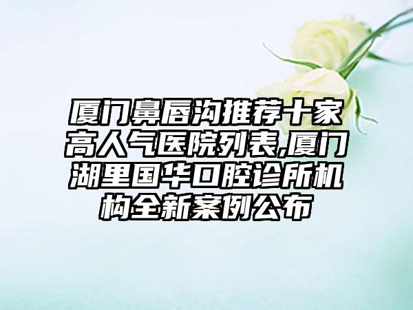 厦门鼻唇沟推荐十家高人气医院列表,厦门湖里国华口腔诊所机构全新实例公布