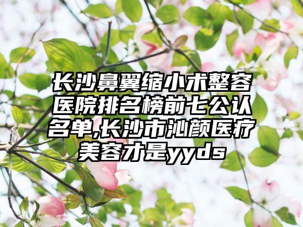 长沙鼻翼缩小术整容医院排名榜前七公认名单,长沙市沁颜医疗美容才是yyds