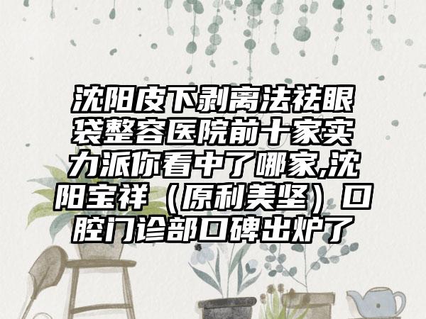 沈阳皮下剥离法祛眼袋整容医院前十家实力派你看中了哪家,沈阳宝祥（原利美坚）口腔门诊部口碑出炉了