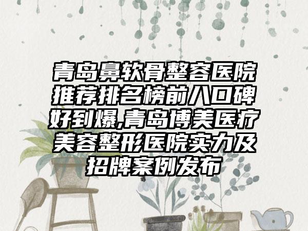 青岛鼻软骨整容医院推荐排名榜前八口碑好到爆,青岛博美医疗美容整形医院实力及招牌实例发布