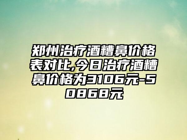 郑州治疗酒糟鼻价格表对比,今日治疗酒糟鼻价格为3106元-50868元