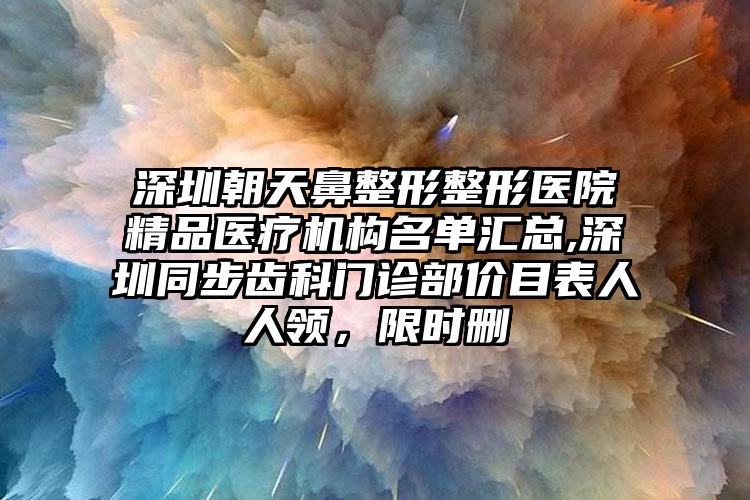 深圳朝天鼻整形整形医院精品医疗机构名单汇总,深圳同步齿科门诊部价目表人人领，限时删