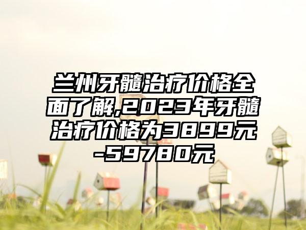 兰州牙髓治疗价格多面了解,2023年牙髓治疗价格为3899元-59780元