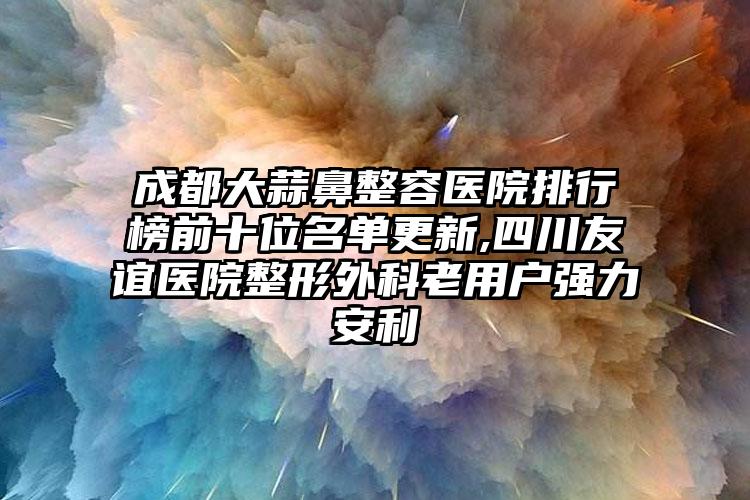 成都大蒜鼻整容医院排行榜前十位名单更新,四川友谊医院整形外科老用户强力安利