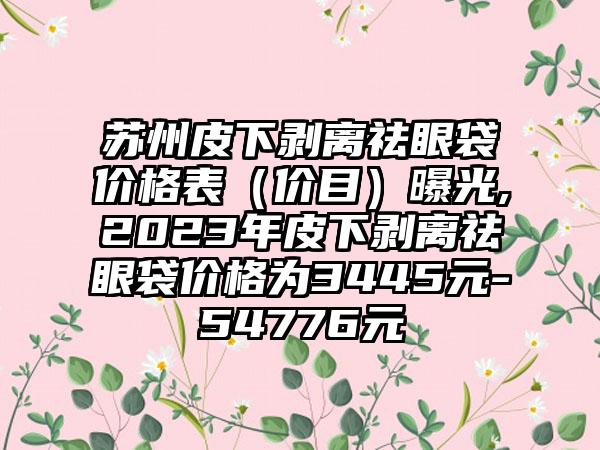 苏州皮下剥离祛眼袋价格表（价目）曝光,2023年皮下剥离祛眼袋价格为3445元-54776元