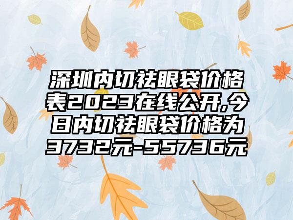 深圳内切祛眼袋价格表2023在线公开,今日内切祛眼袋价格为3732元-55736元