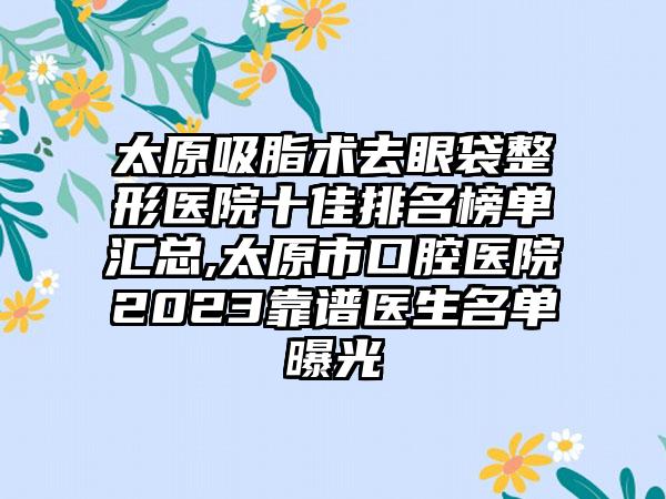 太原吸脂术去眼袋整形医院十佳排名榜单汇总,太原市口腔医院2023靠谱医生名单曝光