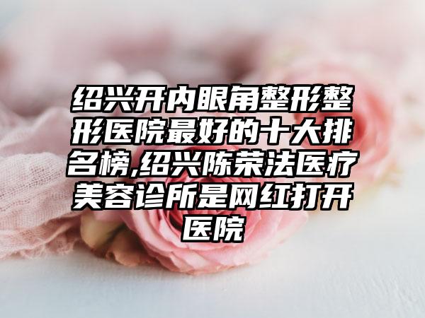 绍兴开内眼角整形整形医院较好的十大排名榜,绍兴陈荣法医疗美容诊所是网红打开医院