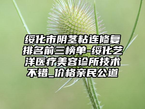 绥化市阴茎粘连修复排名前三榜单-绥化艺洋医疗美容诊所技术不错_价格亲民公道