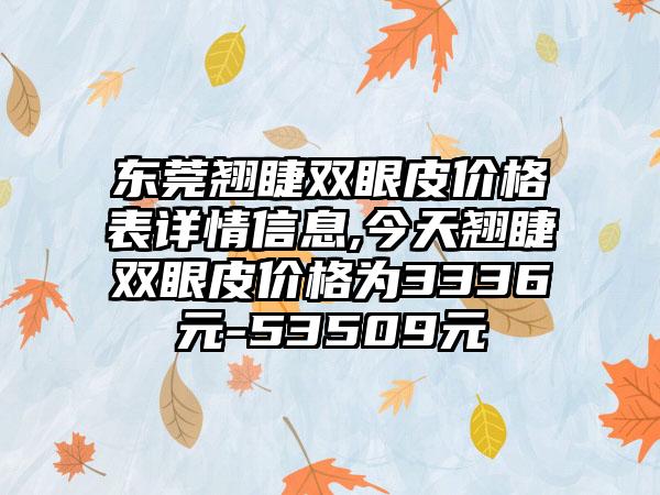 东莞翘睫双眼皮价格表详情信息,今天翘睫双眼皮价格为3336元-53509元