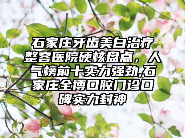 石家庄牙齿美白治疗整容医院硬核盘点，人气榜前十实力强劲,石家庄全博口腔门诊口碑实力封神