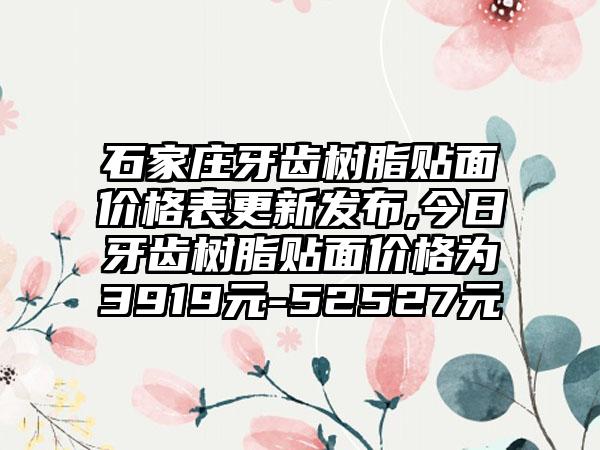 石家庄牙齿树脂贴面价格表更新发布,今日牙齿树脂贴面价格为3919元-52527元