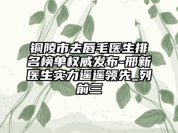 铜陵市去唇毛医生排名榜单权威发布-邢新医生实力遥遥领跑_列前三