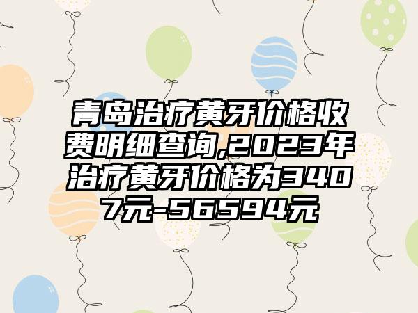 青岛治疗黄牙价格收费明细查询,2023年治疗黄牙价格为3407元-56594元