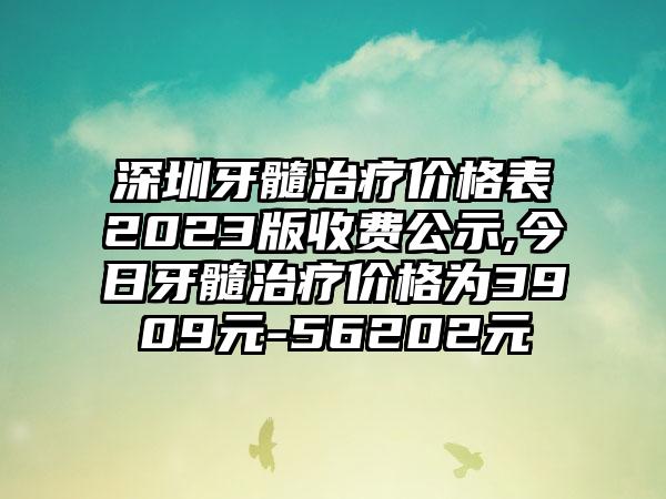 深圳牙髓治疗价格表2023版收费公示,今日牙髓治疗价格为3909元-56202元