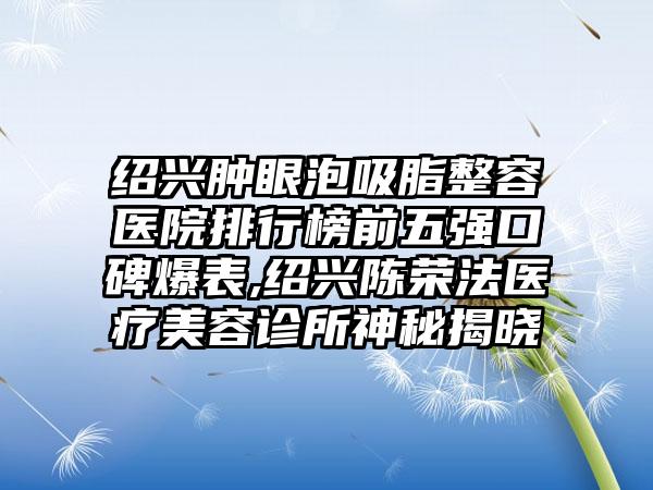 绍兴肿眼泡吸脂整容医院排行榜前五强口碑爆表,绍兴陈荣法医疗美容诊所神秘揭晓