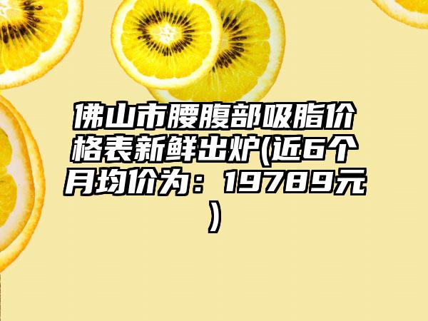 佛山市腰腹部吸脂价格表新鲜出炉(近6个月均价为：19789元)