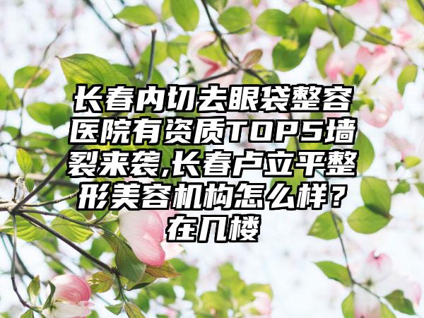 长春内切去眼袋整容医院有资质TOP5墙裂来袭,长春卢立平整形美容机构怎么样？在几楼