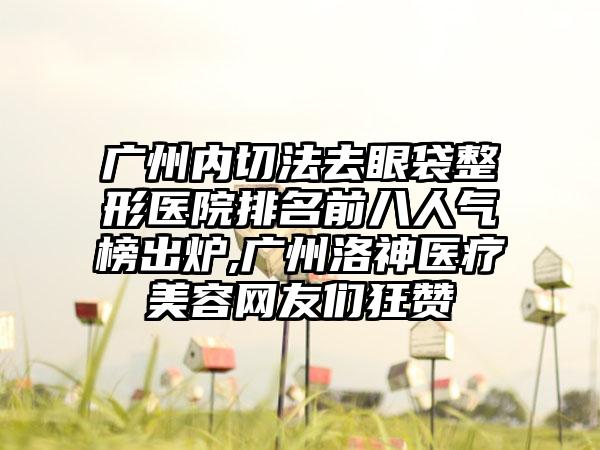 广州内切法去眼袋整形医院排名前八人气榜出炉,广州洛神医疗美容网友们狂赞