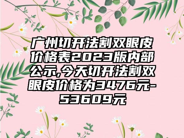 广州切开法割双眼皮价格表2023版内部公示,今天切开法割双眼皮价格为3476元-53609元