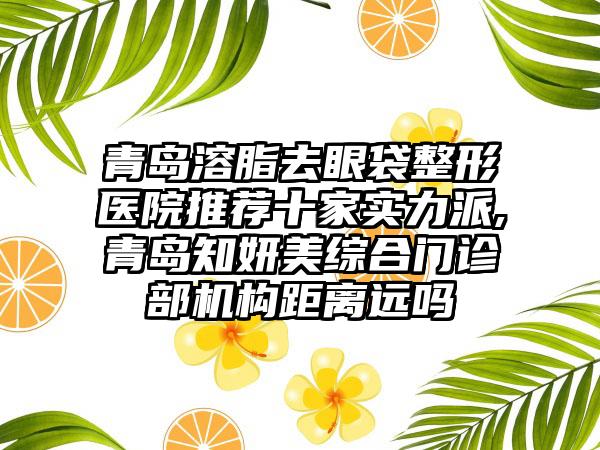 青岛溶脂去眼袋整形医院推荐十家实力派,青岛知妍美综合门诊部机构距离远吗