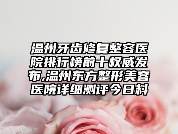 温州牙齿修复整容医院排行榜前十权威发布,温州东方整形美容医院详细测评今日料