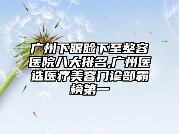 广州下眼睑下至整容医院八大排名,广州医选医疗美容门诊部霸榜第一